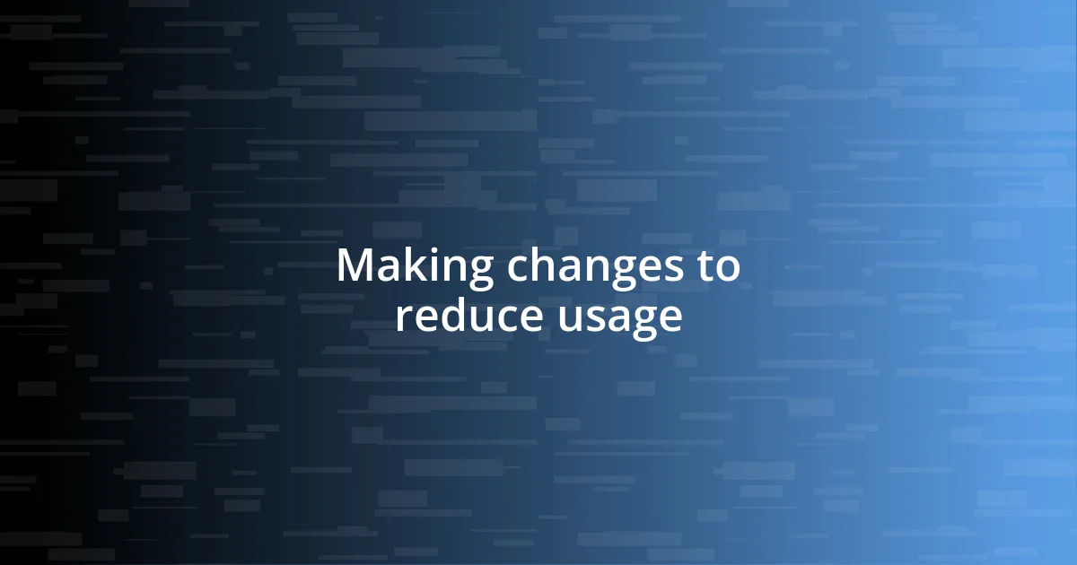 Making changes to reduce usage